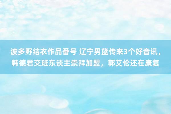 波多野结衣作品番号 辽宁男篮传来3个好音讯，韩德君交班东谈主崇拜加盟，郭艾伦还在康复