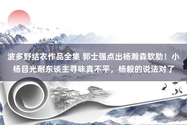 波多野结衣作品全集 郭士强点出杨瀚森软肋！小杨目光耐东谈主寻味真不平，杨毅的说法对了