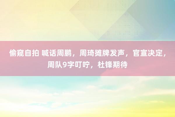 偷窥自拍 喊话周鹏，周琦摊牌发声，官宣决定，周队9字叮咛，杜锋期待