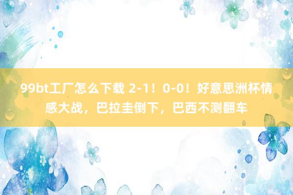 99bt工厂怎么下载 2-1！0-0！好意思洲杯情感大战，巴拉圭倒下，巴西不测翻车