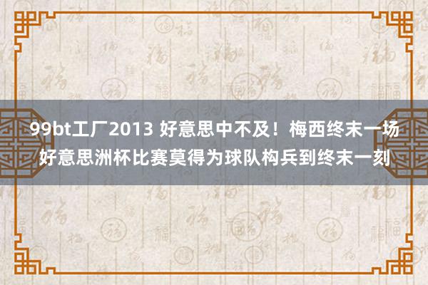 99bt工厂2013 好意思中不及！梅西终末一场好意思洲杯比赛莫得为球队构兵到终末一刻