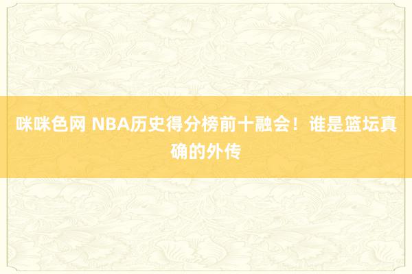 咪咪色网 NBA历史得分榜前十融会！谁是篮坛真确的外传