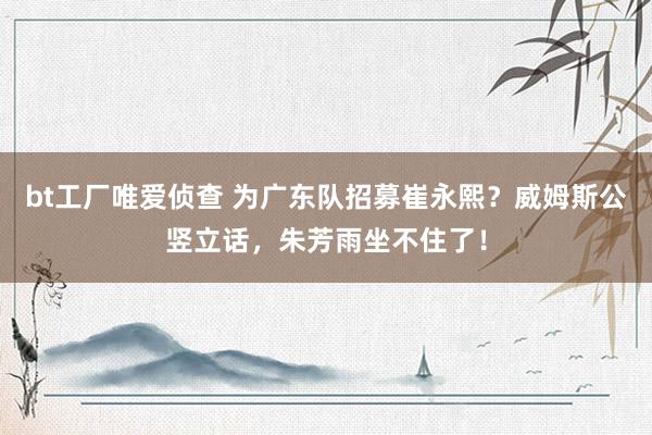 bt工厂唯爱侦查 为广东队招募崔永熙？威姆斯公竖立话，朱芳雨坐不住了！