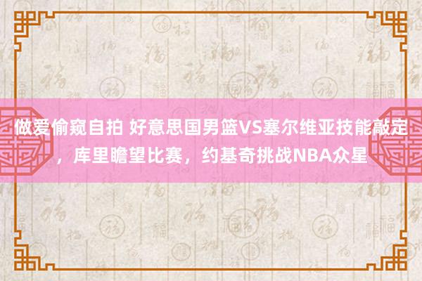 做爱偷窥自拍 好意思国男篮VS塞尔维亚技能敲定，库里瞻望比赛，约基奇挑战NBA众星