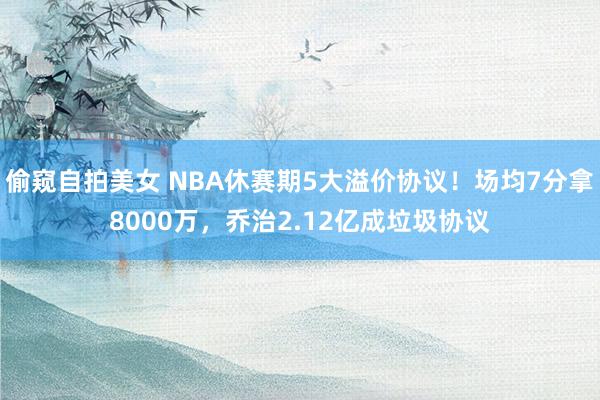 偷窥自拍美女 NBA休赛期5大溢价协议！场均7分拿8000万，乔治2.12亿成垃圾协议