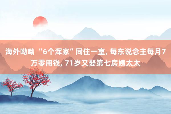 海外呦呦 “6个浑家”同住一室, 每东说念主每月7万零用钱, 71岁又娶第七房姨太太