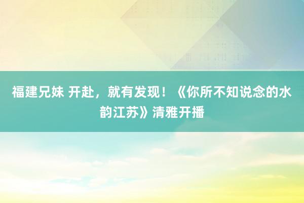 福建兄妹 开赴，就有发现！《你所不知说念的水韵江苏》清雅开播