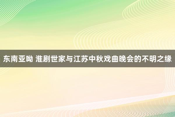 东南亚呦 淮剧世家与江苏中秋戏曲晚会的不明之缘