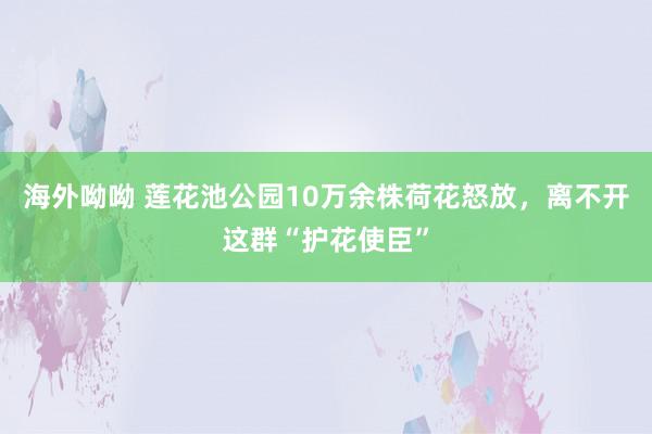 海外呦呦 莲花池公园10万余株荷花怒放，离不开这群“护花使臣”