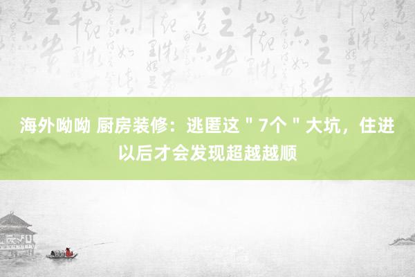 海外呦呦 厨房装修：逃匿这＂7个＂大坑，住进以后才会发现超越越顺