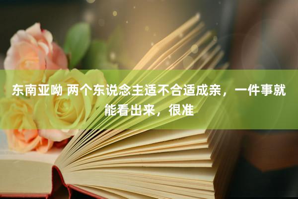 东南亚呦 两个东说念主适不合适成亲，一件事就能看出来，很准