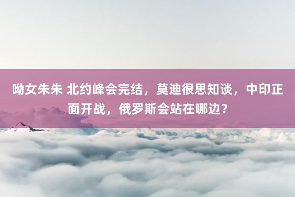 呦女朱朱 北约峰会完结，莫迪很思知谈，中印正面开战，俄罗斯会站在哪边？