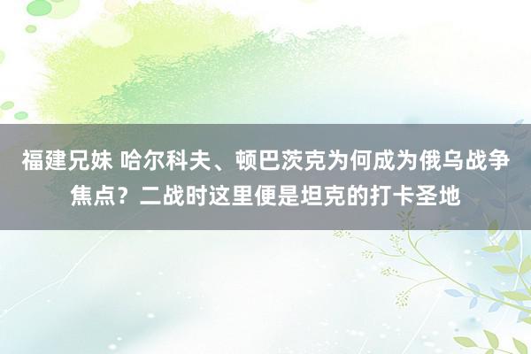 福建兄妹 哈尔科夫、顿巴茨克为何成为俄乌战争焦点？二战时这里便是坦克的打卡圣地