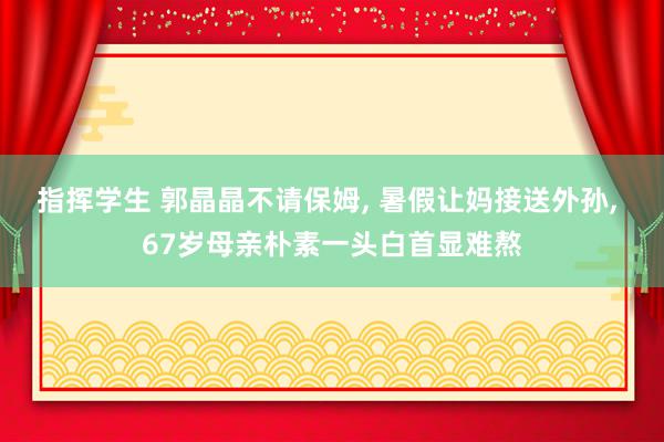 指挥学生 郭晶晶不请保姆, 暑假让妈接送外孙, 67岁母亲朴素一头白首显难熬