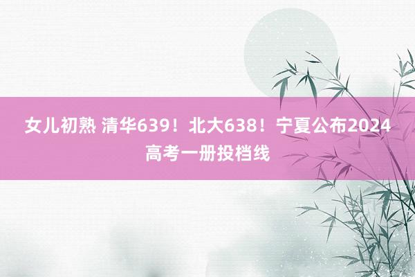 女儿初熟 清华639！北大638！宁夏公布2024高考一册投档线