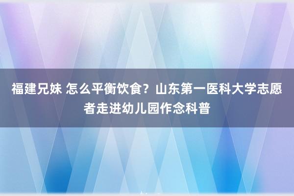 福建兄妹 怎么平衡饮食？山东第一医科大学志愿者走进幼儿园作念科普