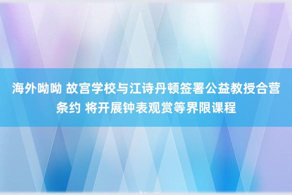 海外呦呦 故宫学校与江诗丹顿签署公益教授合营条约 将开展钟表观赏等界限课程