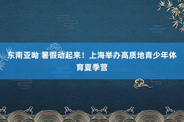 东南亚呦 暑假动起来！上海举办高质地青少年体育夏季营