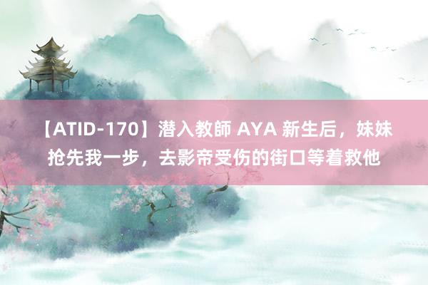 【ATID-170】潜入教師 AYA 新生后，妹妹抢先我一步，去影帝受伤的街口等着救他