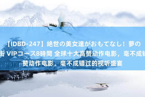 【IDBD-247】絶世の美女達がおもてなし！夢の桃源郷 IP風俗街 VIPコース8時間 全球十大高赞动作电影，毫不成错过的视听盛宴