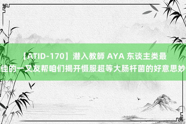 【ATID-170】潜入教師 AYA 东谈主类最佳的一又友帮咱们揭开慑服超等大肠杆菌的好意思妙