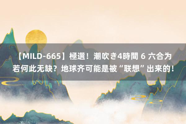 【MILD-665】極選！潮吹き4時間 6 六合为若何此无缺？地球齐可能是被“联想”出来的！