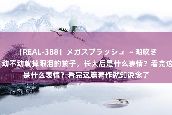 【REAL-388】メガスプラッシュ ～潮吹き絶頂スペシャル～ 动不动就掉眼泪的孩子，长大后是什么表情？看完这篇著作就知说念了