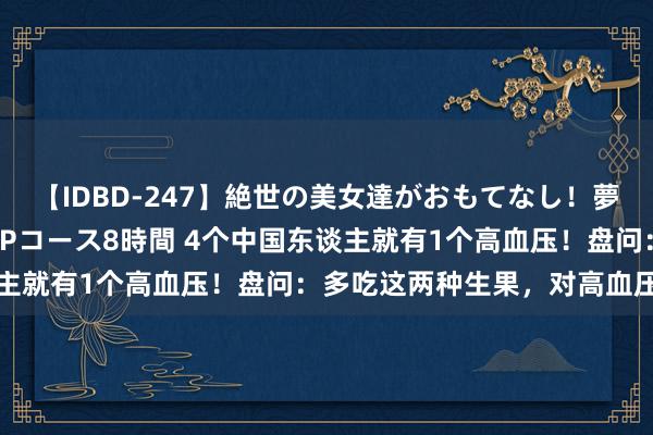 【IDBD-247】絶世の美女達がおもてなし！夢の桃源郷 IP風俗街 VIPコース8時間 4个中国东谈主就有1个高血压！盘问：多吃这两种生果，对高血压患者好