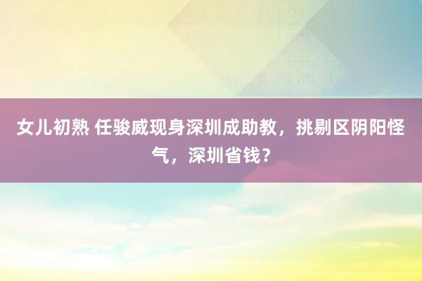 女儿初熟 任骏威现身深圳成助教，挑剔区阴阳怪气，深圳省钱？