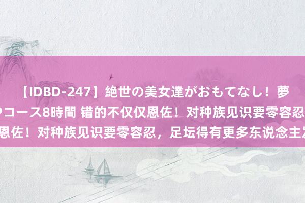 【IDBD-247】絶世の美女達がおもてなし！夢の桃源郷 IP風俗街 VIPコース8時間 错的不仅仅恩佐！对种族见识要零容忍，足坛得有更多东说念主发声？