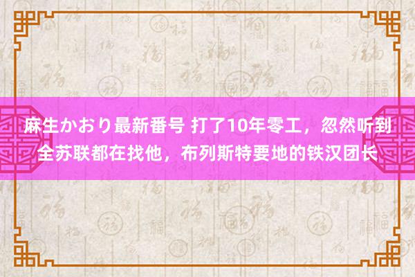 麻生かおり最新番号 打了10年零工，忽然听到全苏联都在找他，布列斯特要地的铁汉团长