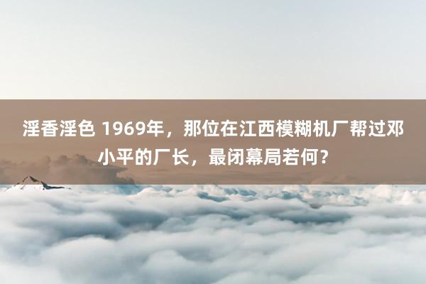 淫香淫色 1969年，那位在江西模糊机厂帮过邓小平的厂长，最闭幕局若何？