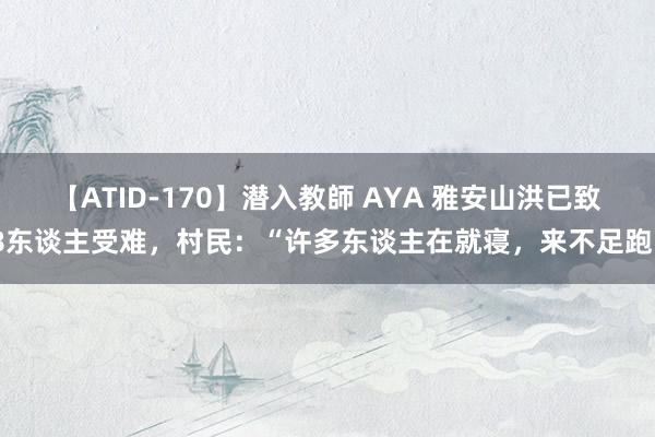 【ATID-170】潜入教師 AYA 雅安山洪已致8东谈主受难，村民：“许多东谈主在就寝，来不足跑”