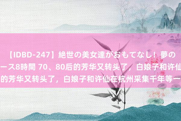 【IDBD-247】絶世の美女達がおもてなし！夢の桃源郷 IP風俗街 VIPコース8時間 70、80后的芳华又转头了，白娘子和许仙在杭州采集千年等一趟