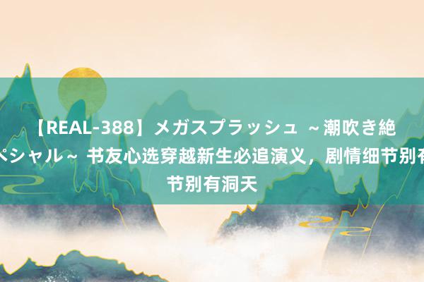 【REAL-388】メガスプラッシュ ～潮吹き絶頂スペシャル～ 书友心选穿越新生必追演义，剧情细节别有洞天