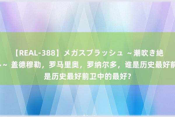 【REAL-388】メガスプラッシュ ～潮吹き絶頂スペシャル～ 盖德穆勒，罗马里奥，罗纳尔多，谁是历史最好前卫中的最好？