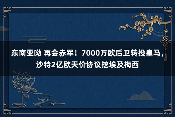 东南亚呦 再会赤军！7000万欧后卫转投皇马，沙特2亿欧天价协议挖埃及梅西