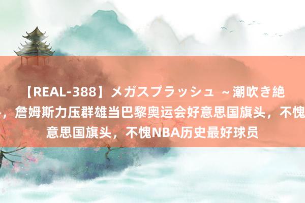 【REAL-388】メガスプラッシュ ～潮吹き絶頂スペシャル～ 牛，詹姆斯力压群雄当巴黎奥运会好意思国旗头，不愧NBA历史最好球员