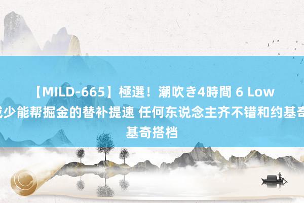 【MILD-665】極選！潮吹き4時間 6 Lowe：威少能帮掘金的替补提速 任何东说念主齐不错和约基奇搭档