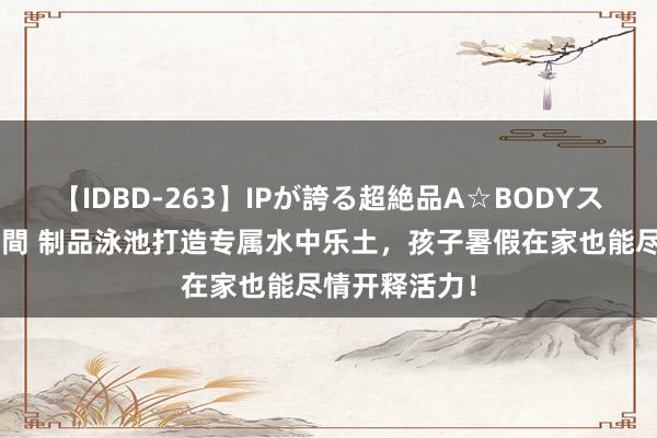 【IDBD-263】IPが誇る超絶品A☆BODYスペシャル8時間 制品泳池打造专属水中乐土，孩子暑假在家也能尽情开释活力！