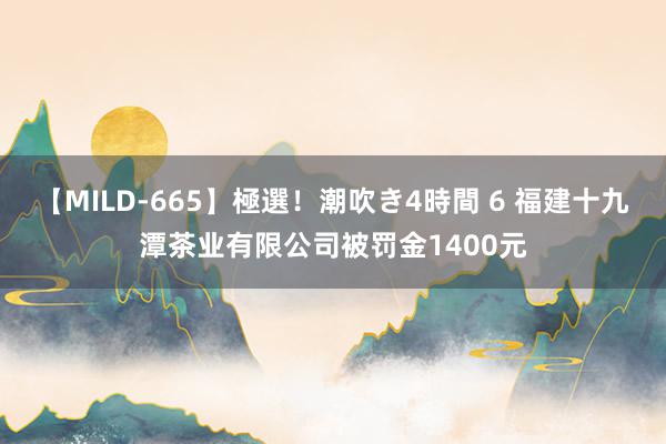 【MILD-665】極選！潮吹き4時間 6 福建十九潭茶业有限公司被罚金1400元