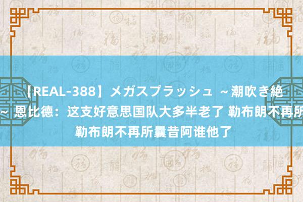 【REAL-388】メガスプラッシュ ～潮吹き絶頂スペシャル～ 恩比德：这支好意思国队大多半老了 勒布朗不再所曩昔阿谁他了