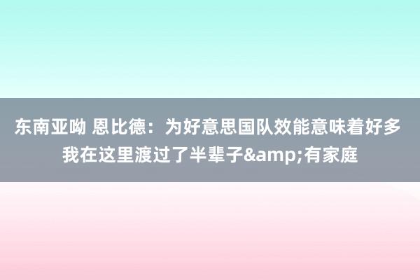 东南亚呦 恩比德：为好意思国队效能意味着好多 我在这里渡过了半辈子&有家庭