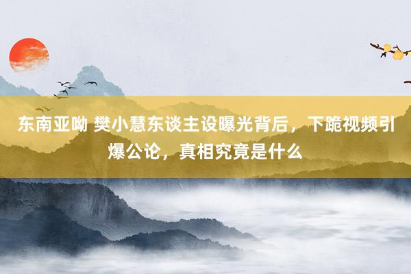 东南亚呦 樊小慧东谈主设曝光背后，下跪视频引爆公论，真相究竟是什么