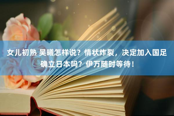 女儿初熟 吴曦怎样说？情状炸裂，决定加入国足确立日本吗？伊万随时等待！