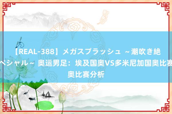 【REAL-388】メガスプラッシュ ～潮吹き絶頂スペシャル～ 奥运男足：埃及国奥VS多米尼加国奥比赛分析