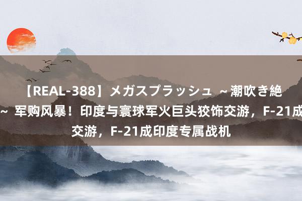 【REAL-388】メガスプラッシュ ～潮吹き絶頂スペシャル～ 军购风暴！印度与寰球军火巨头狡饰交游，F-21成印度专属战机