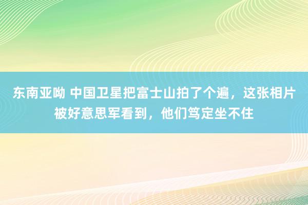 东南亚呦 中国卫星把富士山拍了个遍，这张相片被好意思军看到，他们笃定坐不住