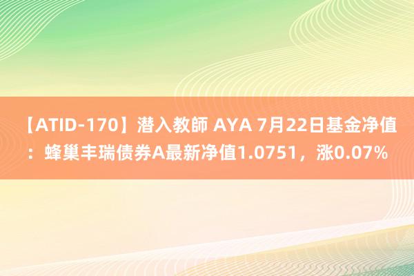 【ATID-170】潜入教師 AYA 7月22日基金净值：蜂巢丰瑞债券A最新净值1.0751，涨0.07%