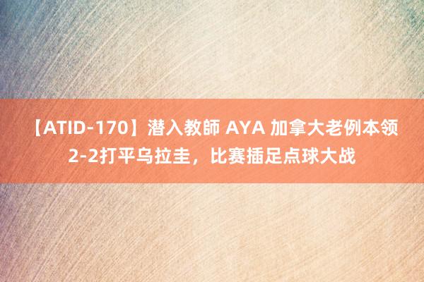 【ATID-170】潜入教師 AYA 加拿大老例本领2-2打平乌拉圭，比赛插足点球大战